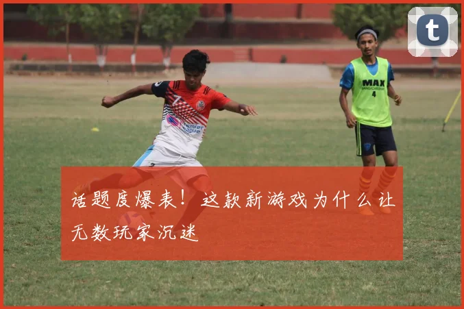 话题度爆表！这款新游戏为什么让无数玩家沉迷
