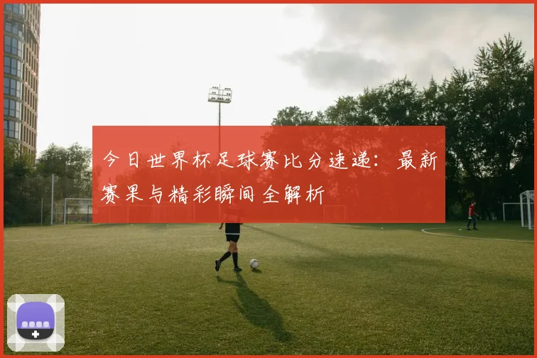今日世界杯足球赛比分速递：最新赛果与精彩瞬间全解析