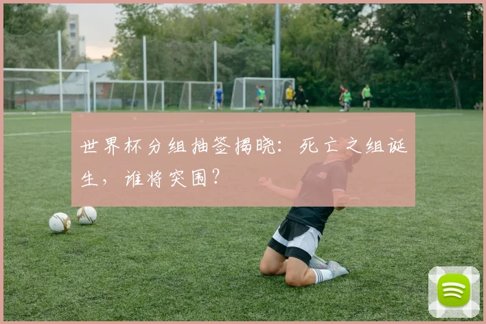 世界杯分组抽签揭晓：死亡之组诞生，谁将突围？