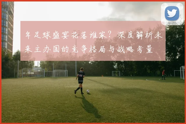 年足球盛宴花落谁家?深度解析未来主办国的竞争格局与战略考量